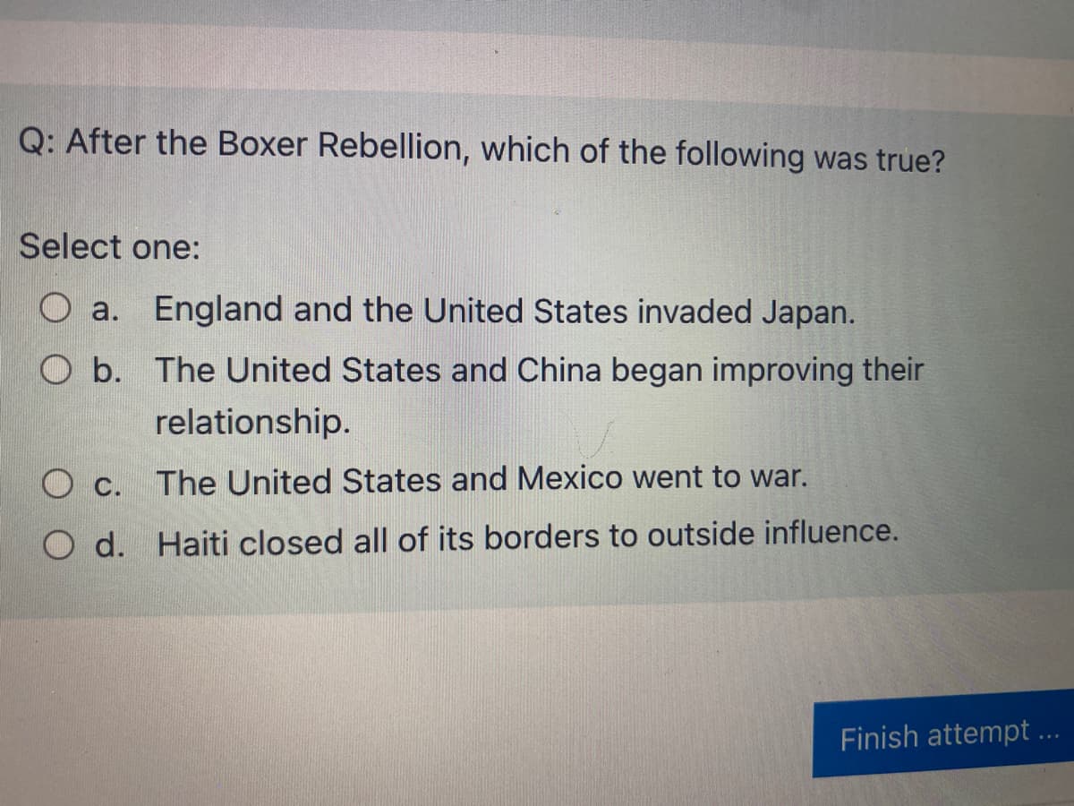 Q: After the Boxer Rebellion, which of the following was true?
Select one:
O a. England and the United States invaded Japan.
O b. The United States and China began improving their
relationship.
C. The United States and Mexico went to war.
O d.
Haiti closed all of its borders to outside influence.
Finish attempt ...
