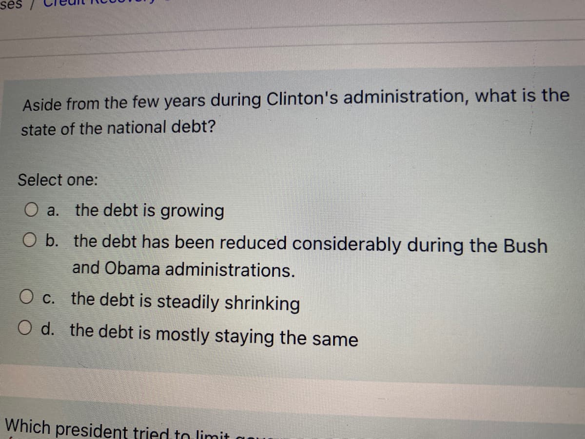 ses
Aside from the few years during Clinton's administration, what is the
state of the national debt?
Select one:
O a. the debt is growing
O b. the debt has been reduced considerably during the Bush
and Obama administrations.
O c. the debt is steadily shrinking
O d. the debt is mostly staying the same
Which president tried to limit
