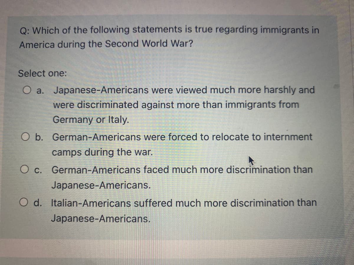 Q: Which of the following statements is true regarding immigrants in
America during the Second World War?
Select one:
O a. Japanese-Americans were viewed much more harshly and
were discriminated against more than immigrants from
Germany or Italy.
O b. German-Americans were forced to relocate to internment
camps during the war.
O c. German-Americans faced much more discrimination than
Japanese-Americans.
O d. Italian-Americans suffered much more discrimination than
Japanese-Americans.
