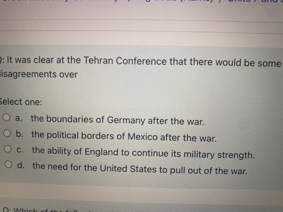 D: It was clear at the Tehran Conference that there would be some
lisagreements over
Select one:
O a. the boundaries of Germany after the war.
O b. the political borders of Mexico after the war.
O c. the ability of England to continue its military strength.
O d. the need for the United States to pull out of the war.
Q: Which of
