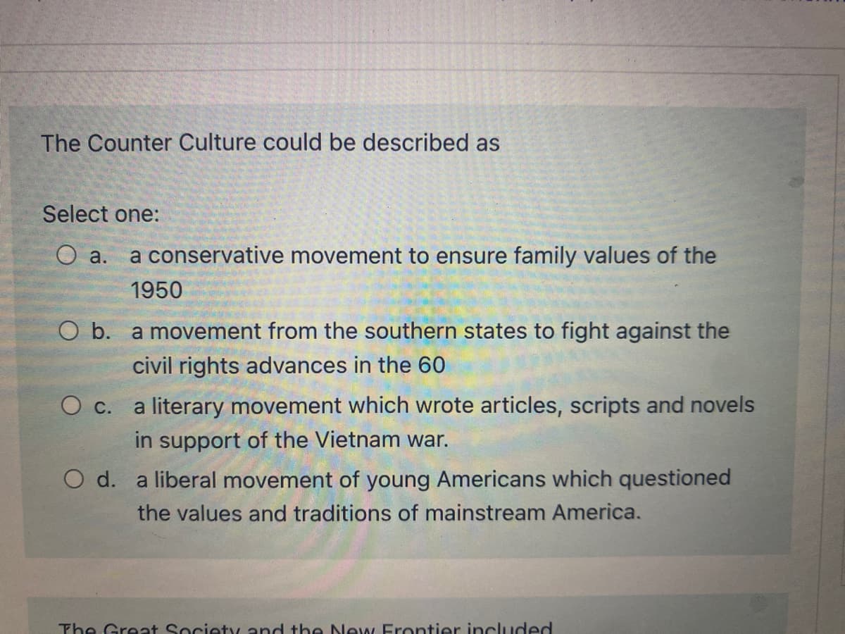 The Counter Culture could be described as
Select one:
O a.
a conservative movement to ensure family values of the
1950
O b. a movement from the southern states to fight against the
civil rights advances in the 60
a literary movement which wrote articles, scripts and novels
О с.
in support of the Vietnam war.
O d. a liberal movement of young Americans which questioned
the values and traditions of mainstream America.
The Great Society and tbe New Frontier included
