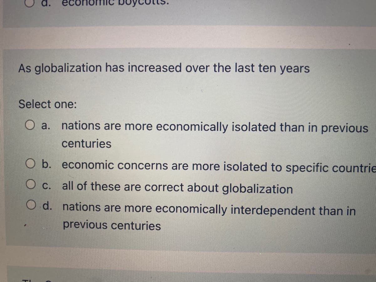 As globalization has increased over the last ten years
Select one:
O a. nations are more economically isolated than in previous
centuries
O b. economic concerns are more isolated to specific countrie
O c. all of these are correct about globalization
O d. nations are more economically interdependent than in
previous centuries
