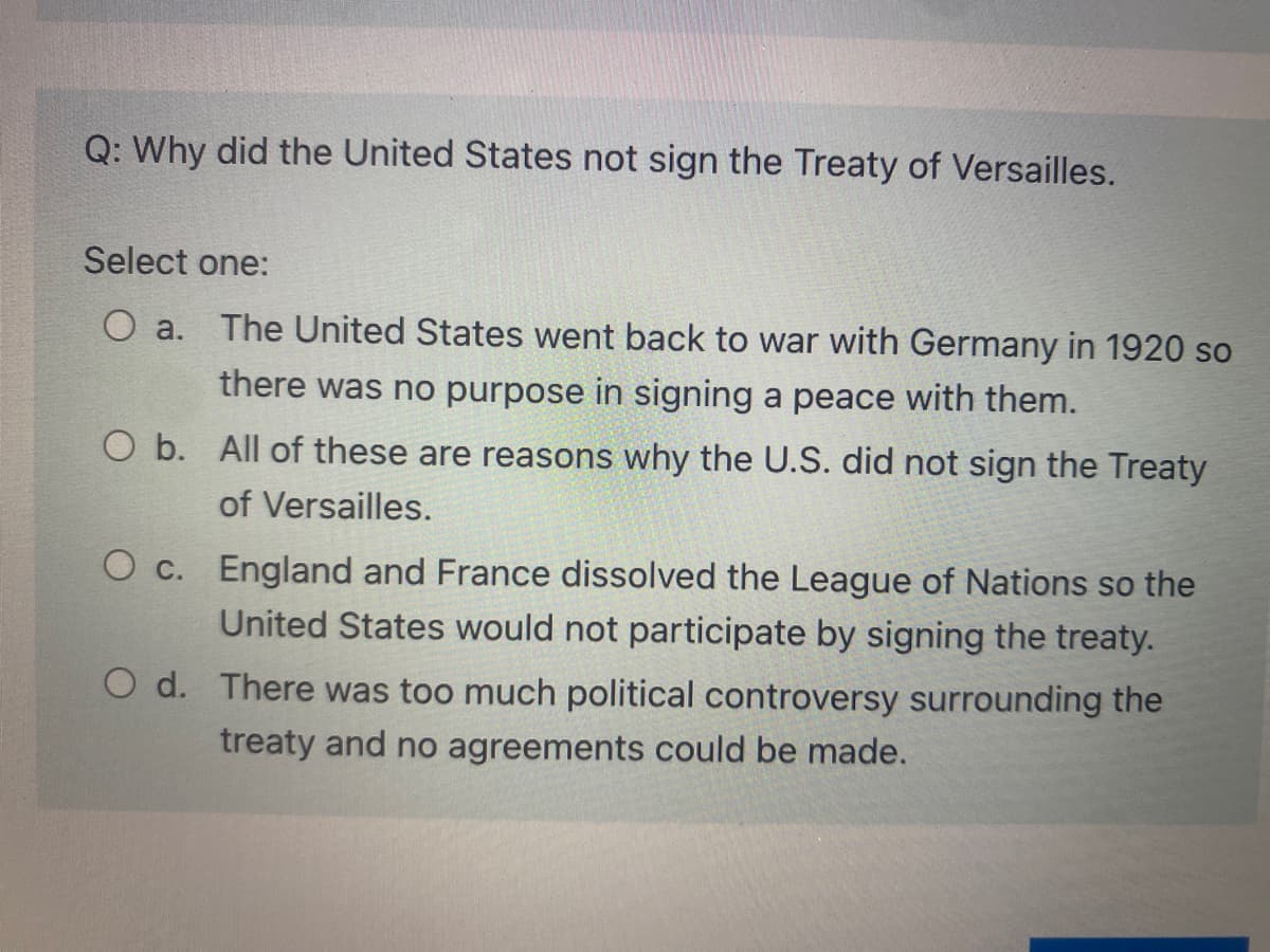 Q: Why did the United States not sign the Treaty of Versailles.
Select one:
The United States went back to war with Germany in 1920 so
O a.
there was no purpose in signing a peace with them.
O b. All of these are reasons why the U.S. did not sign the Treaty
of Versailles.
O c. England and France dissolved the League of Nations so the
United States would not participate by signing the treaty.
O d. There was too much political controversy surrounding the
treaty and no agreements could be made.
