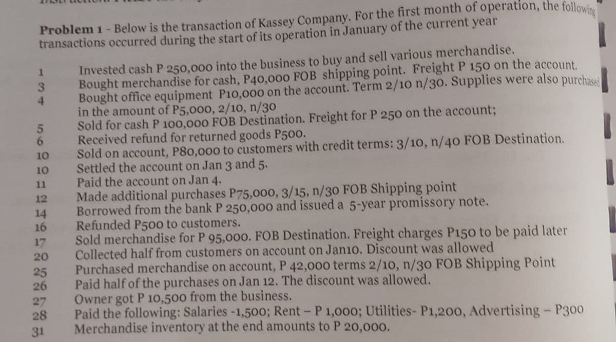 Problem 1 - Below is the transaction of Kassey Company. For the first month of operation, the following
transactions occurred during the start of its operation in January of the current year
1
1
3
Invested cash P 250,000 into the business to buy and sell various merchandise.
Bought merchandise for cash, P40,000 FOB shipping point. Freight P 150 on the account.
Bought office equipment P10,000 on the account. Term 2/10 n/30. Supplies were also purchased
in the amount of P5,000, 2/10, n/30
4
5
Sold for cash P 100,000 FOB Destination. Freight for P 250 on the account;
Received refund for returned goods P500.
6
10
Sold on account, P80,000 to customers with credit terms: 3/10, n/40 FOB Destination.
Settled the account on Jan 3 and 5.
10
11
Paid the account on Jan 4.
12
Made additional purchases P75,000, 3/15, n/30 FOB Shipping point
14
Borrowed from the bank P 250,000 and issued a 5-year promissory note.
16
Refunded P500 to customers.
17
Sold merchandise for P 95,000. FOB Destination. Freight charges P150 to be paid later
Collected half from customers on account on Jan10. Discount was allowed
20
25
Purchased merchandise on account, P 42,000 terms 2/10, n/30 FOB Shipping Point
Paid half of the purchases on Jan 12. The discount was allowed.
26
27
Owner got P 10,500 from the business.
28
Paid the following: Salaries -1,500; Rent - P 1,000; Utilities- P1,200, Advertising - P300
Merchandise inventory at the end amounts to P 20,000.
31