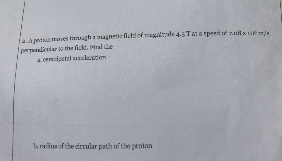 2. A proton moves through a magnetic field of magnitude 4.5 T at a speed of 7.08 x 106 m/s
perpendicular to the field. Find the
a. centripetal acceleration
b. radius of the circular path of the proton