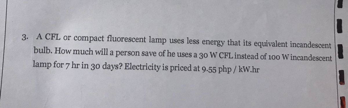 3. A CFL or compact fluorescent lamp uses less energy that its equivalent incandescent
bulb. How much will a person save of he uses a 30 W CFL instead of 100 W incandescent
lamp for 7 hr in 30 days? Electricity is priced at 9.55 php / kW.hr
