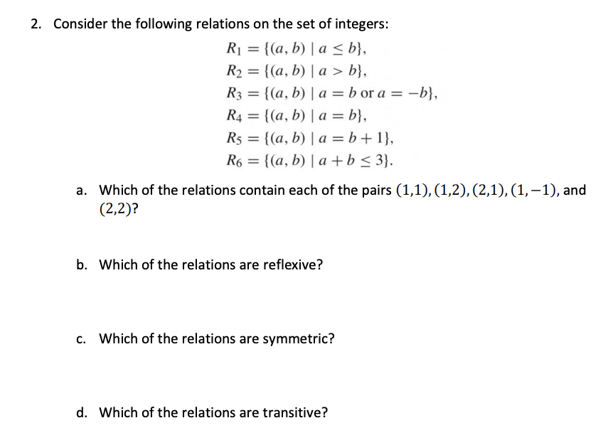 2. Consider the following relations on the set of integers:
R1 = {(a, b) | a < b},
R2 = {(a, b) | a > b},
R3 = {(a, b) | a = b or a = -b},
R4 = {(a, b) | a = b},
R5 = {(a, b) | a = b+1},
= {(a, b) | a + b < 3}.
R6
a. Which of the relations contain each of the pairs (1,1), (1,2), (2,1), (1,–1), and
(2,2)?
b. Which of the relations are reflexive?
c. Which of the relations are symmetric?
d. Which of the relations are transitive?
