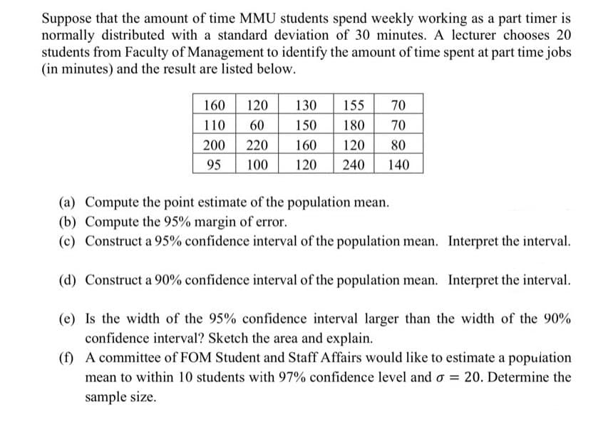 Suppose that the amount of time MMU students spend weekly working as a part timer is
normally distributed with a standard deviation of 30 minutes. A lecturer chooses 20
students from Faculty of Management to identify the amount of time spent at part time jobs
(in minutes) and the result are listed below.
120
60
130
155
180
120
240
160
70
110
150
70
200
220
160
80
95
100
120
140
(a) Compute the point estimate of the population mean.
(b) Compute the 95% margin of error.
(c) Construct a 95% confidence interval of the population mean. Interpret the interval.
(d) Construct a 90% confidence interval of the population mean. Interpret the interval.
(e) Is the width of the 95% confidence interval larger than the width of the 90%
confidence interval? Sketch the area and explain.
(f) A committee of FOM Student and Staff Affairs would like to estimate a population
mean to within 10 students with 97% confidence level and o = 20. Determine the
sample size.
