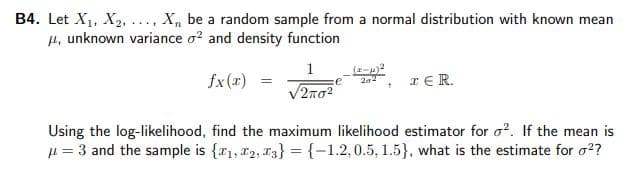 B4. Let X1, X2, ..., X, be a random sample from a normal distribution with known mean
µ, unknown variance o? and density function
1
fx(x)
IER.
V2no2
Using the log-likelihood, find the maximum likelihood estimator for o?. If the mean is
µ = 3 and the sample is {r1, 2, T3} = {-1.2,0.5, 1.5}, what is the estimate for o??
