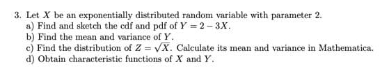 3. Let X be an exponentially distributed random variable with parameter 2.
a) Find and sketch the cdf and pdf of Y = 2- 3X.
b) Find the mean and variance of Y.
c) Find the distribution of Z = VX. Calculate its mean and variance in Mathematica.
d) Obtain characteristic functions of X and Y.
