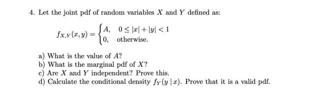 4. Let the joint pdf of random variables X and Y defined as:
JA, 0S피+ 1yl <1
0, otherwise.
fxy (a, y) =
a) What is the value of A?
b) What is the marginal pdf of X?
c) Are X and Y independent? Prove this.
d) Calculate the conditional density fy (y |x). Prove that it is a valid pdf.
