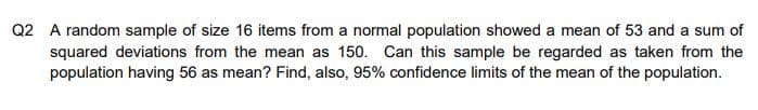 Q2 A random sample of size 16 items from a normal population showed a mean of 53 and a sum of
squared deviations from the mean as 150. Can this sample be regarded as taken from the
population having 56 as mean? Find, also, 95% confidence limits of the mean of the population.
