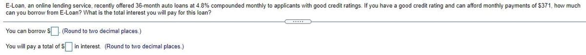 E-Loan, an online lending service, recently offered 36-month auto loans at 4.8% compounded monthly to applicants with good credit ratings. If you have a good credit rating and can afford monthly payments of $371, how much
can you borrow from E-Loan? What is the total interest you will pay for this loan?
You can borrow $ (Round to two decimal places.)
You will pay a total of S in interest. (Round to two decimal places.)
