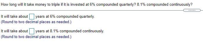 How long will it take money to triple if it is invested at 6% compounded quarterly? 8.1% compounded continuously?
It will take about years at 6% compounded quarterly.
(Round to two decimal places as needed.)
It will take aboutyears at 8.1% compounded continuously.
(Round to two decimal places as needed.)
