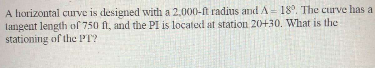 A horizontal curve is designed with a 2,000-ft radius and A = 18°. The curve has a
tangent length of 750 ft, and the PI is located at station 20+30. What is the
stationing of the PT?
