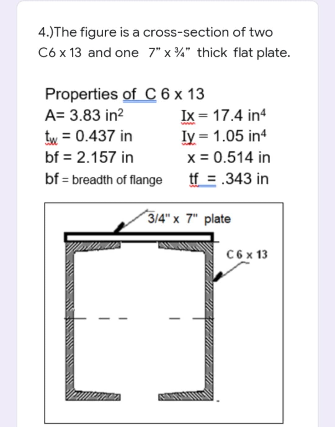 4.)The figure is a cross-section of two
C6 x 13 and one 7" x ¾" thick flat plate.
Properties of C 6 x 13
Ix = 17.4 in4
Iy = 1.05 in4
x = 0.514 in
tf = .343 in
A= 3.83 in?
tw = 0.437 in
bf = 2.157 in
bf = breadth of flange
3/4" x 7" plate
C 6 x 13

