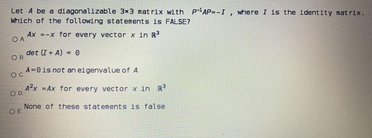 Let A be a diagonalizable 3x3 mat rix with p-AP=-I , where I is the identity mat rix.
Which of the following statements is FALSE?
Ax =-X for every vector x in R3
O A
det (I + A) = 0
OB.
A=0is not an eigenvalue of A
OC.
Ax =Ax for every vector x in R
OD.
None of these statements is false
O E
