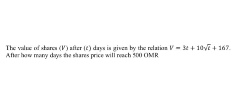 The value of shares (V) after (t) days is given by the relation V = 3t + 10VE + 167.
After how many days the shares price will reach 500 OMR
