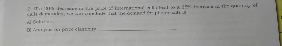 2. If a 20% decrease in the price of international calls lead to a 35% increase in the quantity of
calls demanded, we can conclude that the demand for phone calls is:
A) Solution:
B) Analysis on price elasticity

