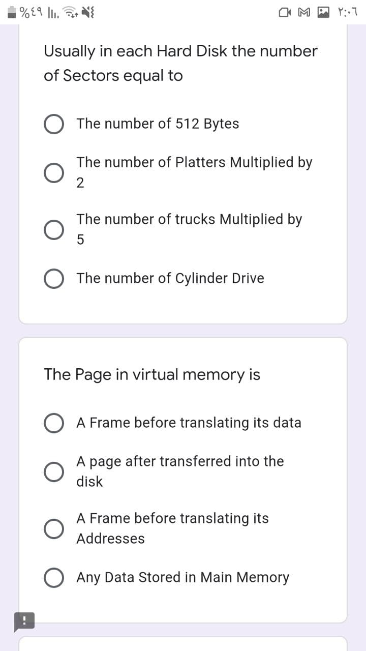 O M P Y:7
Usually in each Hard Disk the number
of Sectors equal to
The number of 512 Bytes
The number of Platters Multiplied by
2
The number of trucks Multiplied by
O The number of Cylinder Drive
The Page in virtual memory is
O A Frame before translating its data
A page after transferred into the
disk
A Frame before translating its
Addresses
O Any Data Stored in Main Memory
