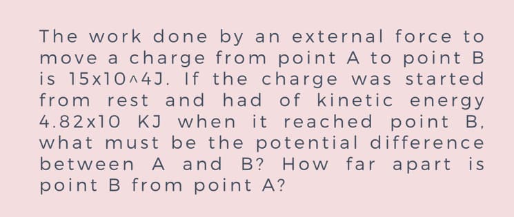 The work done by an external force to
move a charge from point A to point B
is 15x10^4J. If the charge was started
from rest and had of kinetic energy
4.82x10 KJ when it reached point B,
what must be the potential difference
between A and B? How far apart is
point B from point A?
