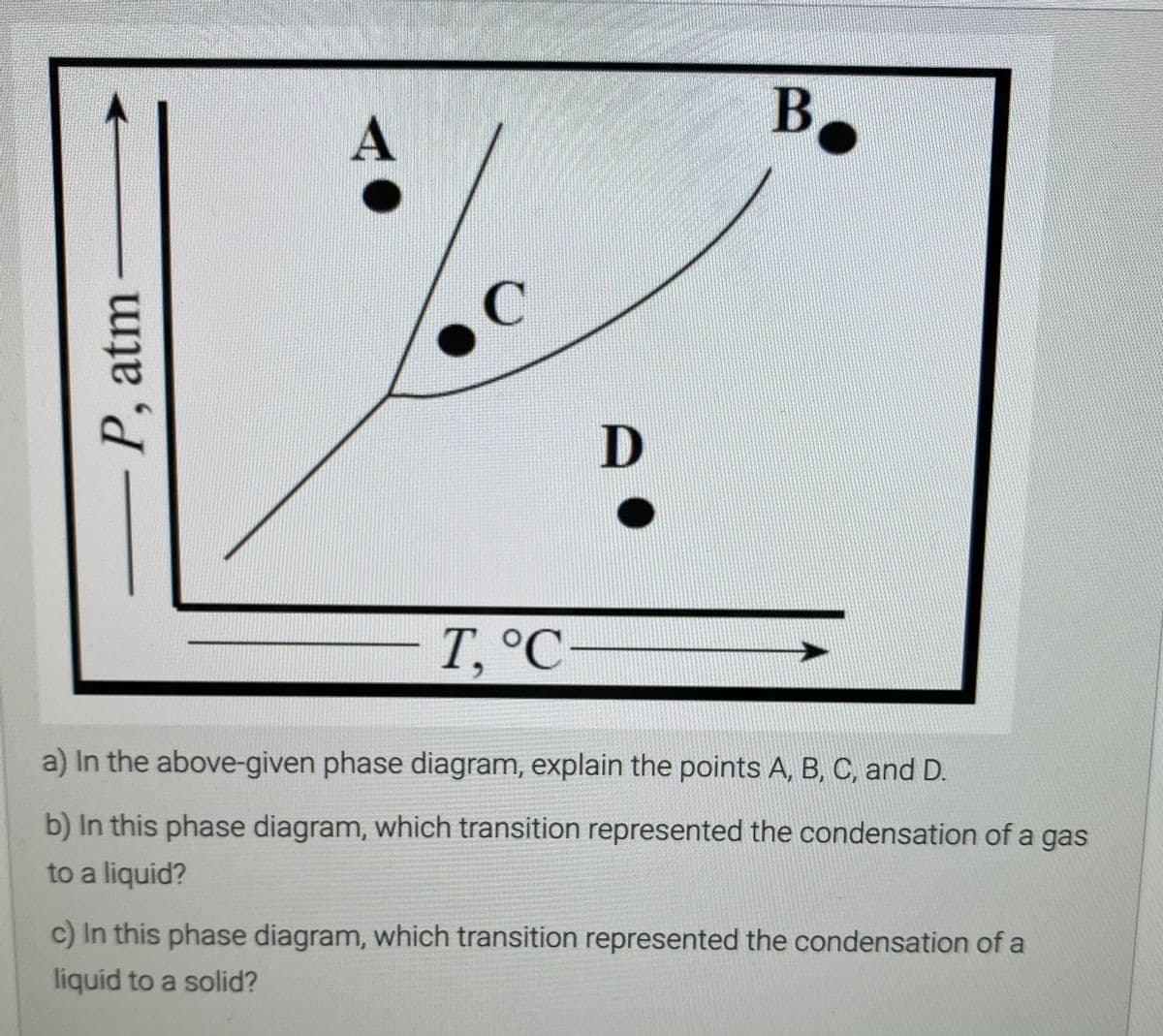 B,
A
D
T, °C
a) In the above-given phase diagram, explain the points A, B, C, and D.
b) In this phase diagram, which transition represented the condensation of a gas
to a liquid?
c) In this phase diagram, which transition represented the condensation of a
liquid to a solid?
-P, atm

