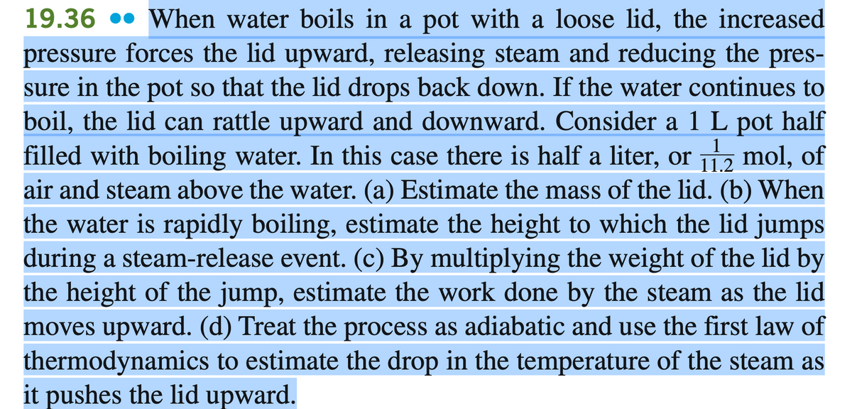 19.36 •• When water boils in a pot with a loose lid, the increased
pressure forces the lid upward, releasing steam and reducing the pres-
sure in the pot so that the lid drops back down. If the water continues to
boil, the lid can rattle upward and downward. Consider a 1 L pot half
filled with boiling water. In this case there is half a liter, or , mol, of
air and steam above the water. (a) Estimate the mass of the lid. (b) When
1
11.2
the water is rapidly boiling, estimate the height to which the lid jumps
during a steam-release event. (c) By multiplying the weight of the lid by
the height of the jump, estimate the work done by the steam as the lid
moves upward. (d) Treat the process as adiabatic and use the first law of
thermodynamics to estimate the drop in the temperature of the steam as
it pushes the lid upward.
