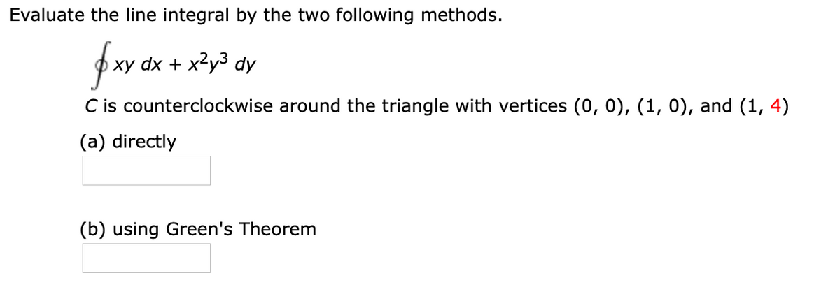 Evaluate the line integral by the two following methods.
xy dx + x2y3 dy
C is counterclockwise around the triangle with vertices (0, 0), (1, 0), and (1, 4)
(a) directly
(b) using Green's Theorem
