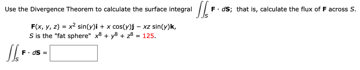 Use the Divergence Theorem to calculate the surface integral
F. dS; that is, calculate the flux of F across S.
x2 sin(y)i + x cos(y)j – xz sin(y)k,
F(x, у, 2)
S is the "fat sphere" x8 + y8 + z8 = 125.
F• dS =
