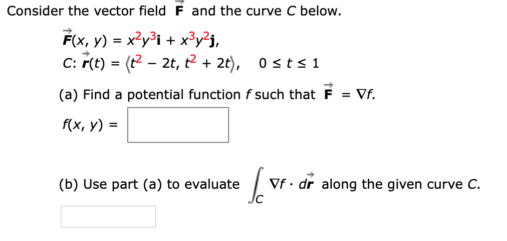 Consider the vector field F and the curve C below.
F(x, y) = x?y³i + x³y?j,
C: r(t) = (t2 - 2t, t2 + 2t), 0 <t< 1
->
(a) Find a potential function f such that F = Vf.
f(x, y) =
(b) Use part (a) to evaluate
Vf • dr along the given curve C.
