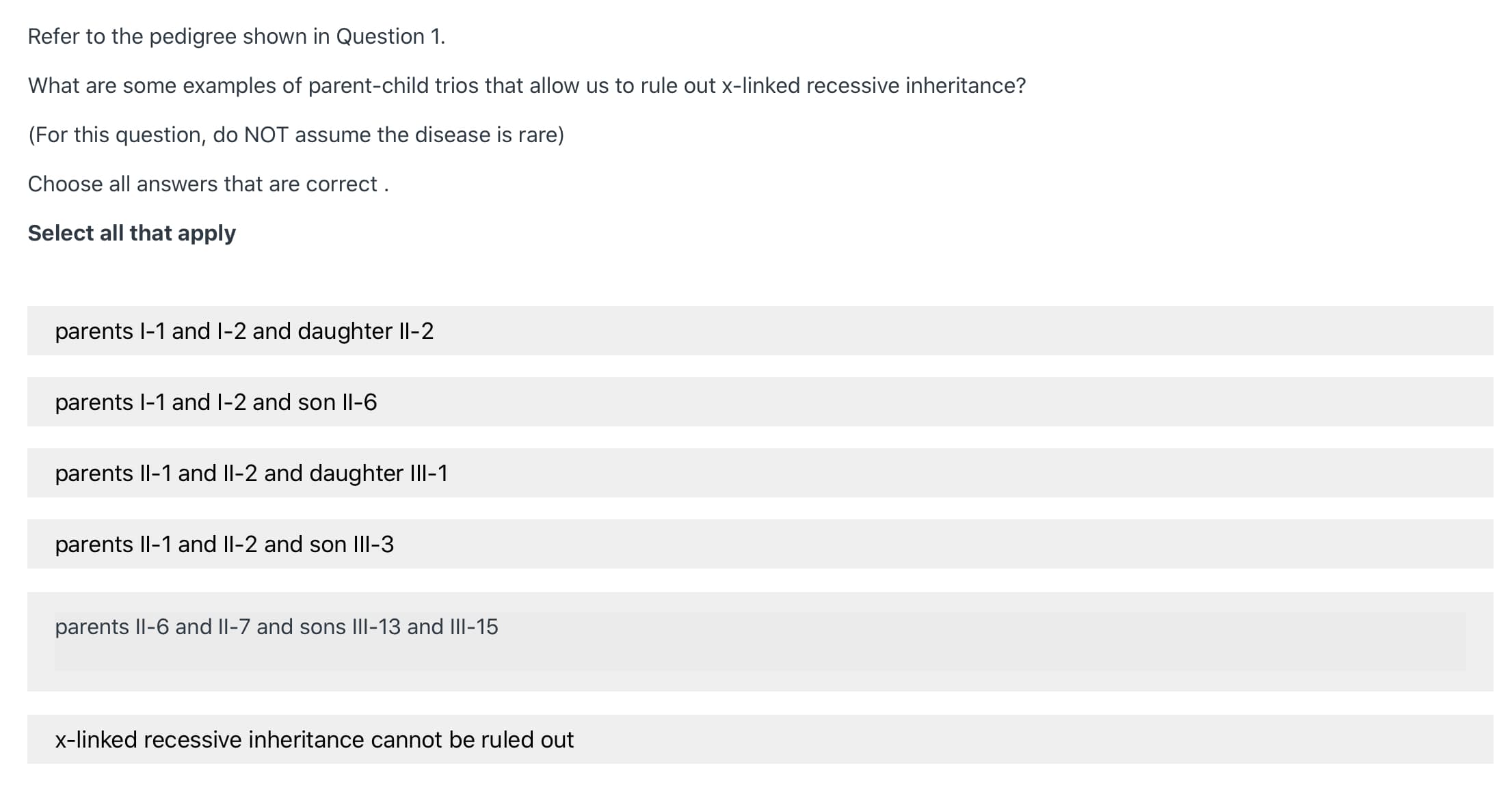 Refer to the pedigree shown in Question 1.
What are some examples of parent-child trios that allow us to rule out x-linked recessive inheritance?
(For this question, do NOT assume the disease is rare)
Choose all answers that are correct .
Select all that apply
parents l-1 and l-2 and daughter Il-2
parents l-1 and I-2 and son Il-6
parents Il-1 and Il-2 and daughter III-1
parents Il-1 and Il-2 and son IIII-3
parents Il-6 and II-7 and sons III-13 and III-15
