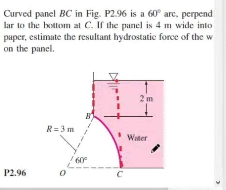 Curved panel BC in Fig. P2.96 is a 60° arc, perpend
lar to the bottom at C. If the panel is 4 m wide into
paper, estimate the resultant hydrostatic force of the w
on the panel.
2 m
B
R = 3 m
Water
/ 60°
P2.96
C
