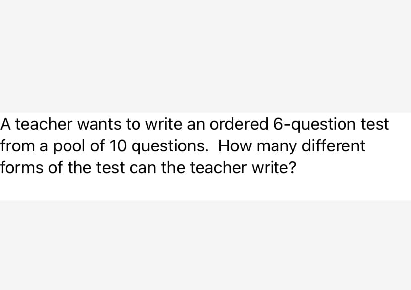 A teacher wants to write an ordered 6-question test
from a pool of 10 questions. How many different
forms of the test can the teacher write?
