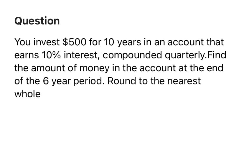 Question
You invest $500 for 10 years in an account that
earns 10% interest, compounded quarterly.Find
the amount of money in the account at the end
of the 6 year period. Round to the nearest
whole
