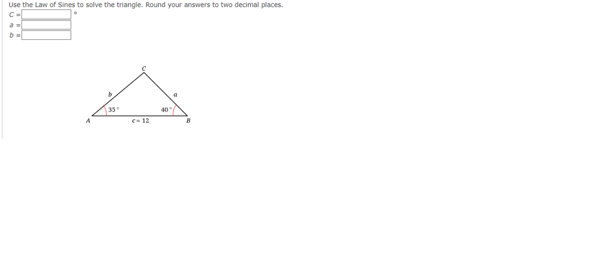 Use the Law of Sines to solve the triangle. Round your answers to two decimal places.
C =
a =
b =
A
b
a
35°
40°/
c = 12
A
B