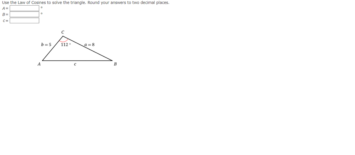 Use the Law of Cosines to solve the triangle. Round your answers to two decimal places.
A=
B=
C=
b=5
A
с
112°
a=8
B