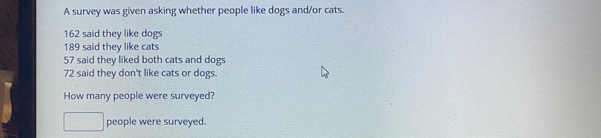 A survey was given asking whether people like dogs and/or cats.
162 said they like dogs
189 said they like cats
57 said they liked both cats and dogs
72 said they don't like cats or dogs.
How many people were surveyed?
people were surveyed.
