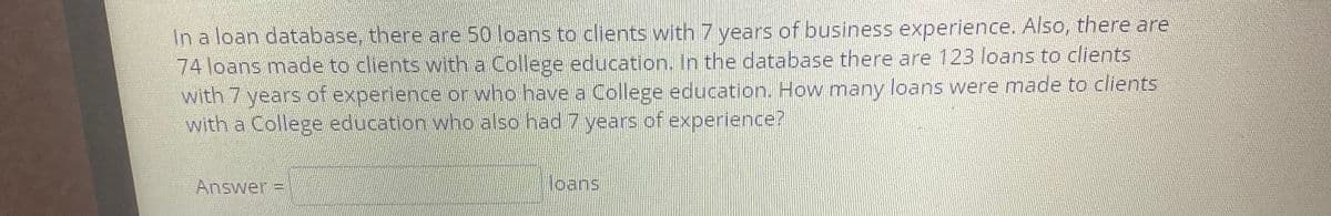 In a loan database, there are 50 loans to clients with 7 years of business experience. Also, there are
74 loans made to clients with a College education. In the database there are 123 loans to clients
with 7 years of experience or who have a College education. How many loans were made to clients
with a College education who also had 7 years of experience?
Answer:
loans
