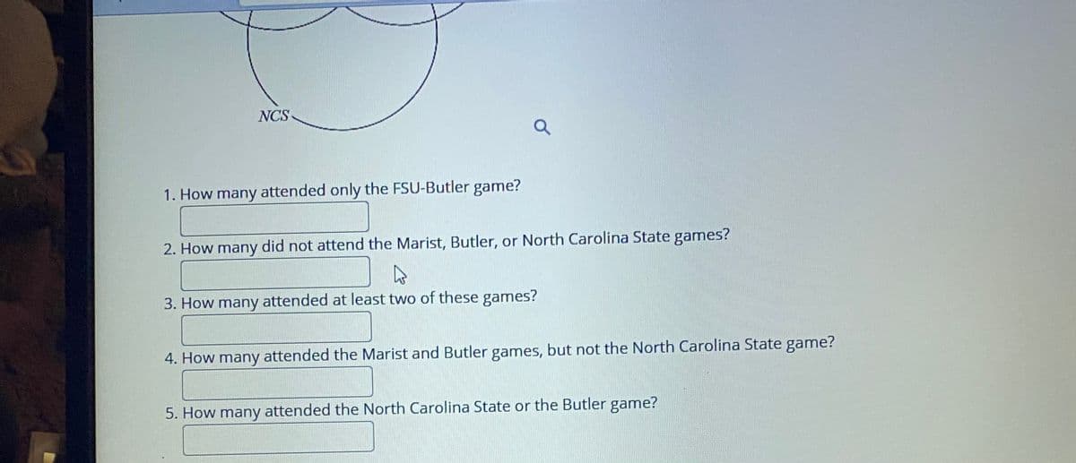 NCS
1. How many attended only the FSU-Butler game?
2. How many did not attend the Marist, Butler, or North Carolina State games?
3. How many attended at least two of these games?
4. How many attended the Marist and Butler games, but not the North Carolina State game?
5. How many attended the North Carolina State or the Butler game?
