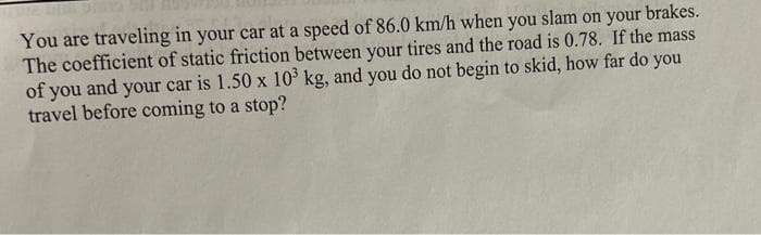 You are traveling in your car at a speed of 86.0 km/h when you slam on your brakes.
The coefficient of static friction between your tires and the road is 0.78. If the mass
of you and your car is 1.50 x 10³ kg, and you do not begin to skid, how far do you
travel before coming to a stop?