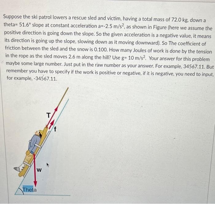 Suppose the ski patrol lowers a rescue sled and victim, having a total mass of 72.0 kg, down a
theta= 51.6° slope at constant acceleration a=-2.5 m/s², as shown in Figure (here we assume the
positive direction is going down the slope. So the given acceleration is a negative value, it means
its direction is going up the slope, slowing down as it moving downward). So The coefficient of
friction between the sled and the snow is 0.100. How many Joules of work is done by the tension
in the rope as the sled moves 2.6 m along the hill? Use g= 10 m/s². Your answer for this problem
maybe some large number. Just put in the raw number as your answer. For example, 34567.11. But
remember you have to specify if the work is positive or negative, if it is negative, you need to input,
for example, -34567.11.
W
Theta
T