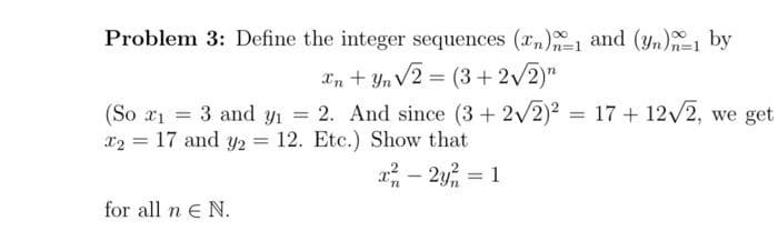Problem 3: Define the integer sequences (n)-1 and (yn) by
Xn+Yn √2 = (3+2√2)"
(So x₁ = 3 and y₁ = 2. And since (3+2√2)² = 17 + 12√2, we get
x₂ = 17 and y2 = 12. Etc.) Show that
x² - 2y² = 1
for all n € N.