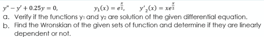 y,(x) = ež,
y',(x) = xe
y" – y' + 0.25y = 0,
a. Verify if the functions yı and y2 are solution of the given differential equation.
b. Find the Wronskian of the given sets of function and determine if they are linearly
dependent or not.
