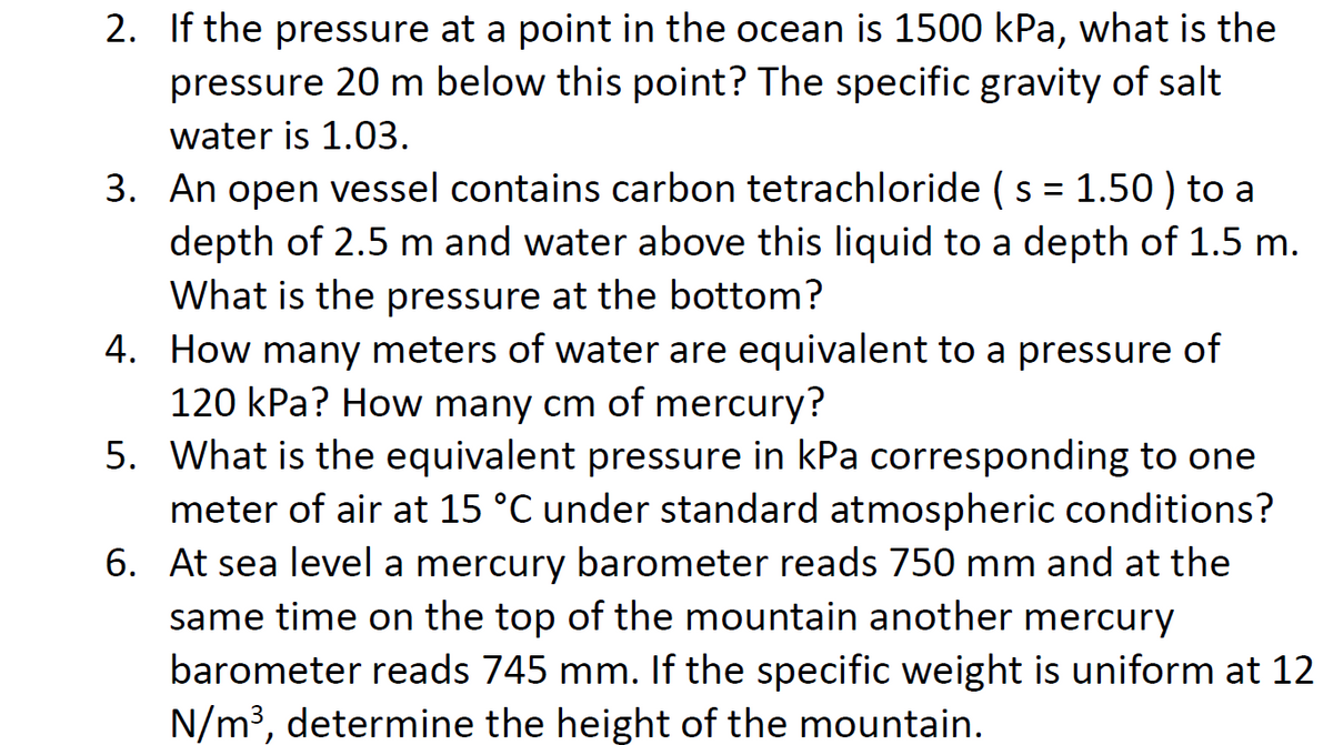 2. If the pressure at a point in the ocean is 1500 kPa, what is the
pressure 20 m below this point? The specific gravity of salt
water is 1.03.
3. An open vessel contains carbon tetrachloride (s = 1.50 ) to a
depth of 2.5 m and water above this liquid to a depth of 1.5 m.
What is the pressure at the bottom?
4.
How many meters of water are equivalent to a pressure of
120 kPa? How many cm of mercury?
6.
5. What is the equivalent pressure in kPa corresponding to one
meter of air at 15 °C under standard atmospheric conditions?
At sea level a mercury barometer reads 750 mm and at the
same time on the top of the mountain another mercury
barometer reads 745 mm. If the specific weight is uniform at 12
N/m³, determine the height of the mountain.