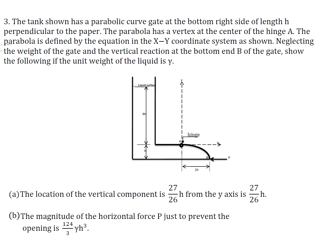 3. The tank shown has a parabolic curve gate at the bottom right side of length h
perpendicular to the paper. The parabola has a vertex at the center of the hinge A. The
parabola is defined by the equation in the X-Y coordinate system as shown. Neglecting
the weight of the gate and the vertical reaction at the bottom end B of the gate, show
the following if the unit weight of the liquid is y.
Liquid surfac
ILL
hinge
2h
27
27
(a) The location of the vertical component ish from the y axis is
26
26
124
3
(b) The magnitude of the horizontal force P just to prevent the
opening is
yh³.
h.