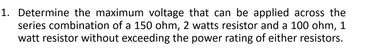 1. Determine the maximum voltage that can be applied across the
series combination of a 150 ohm, 2 watts resistor and a 100 ohm, 1
watt resistor without exceeding the power rating of either resistors.
