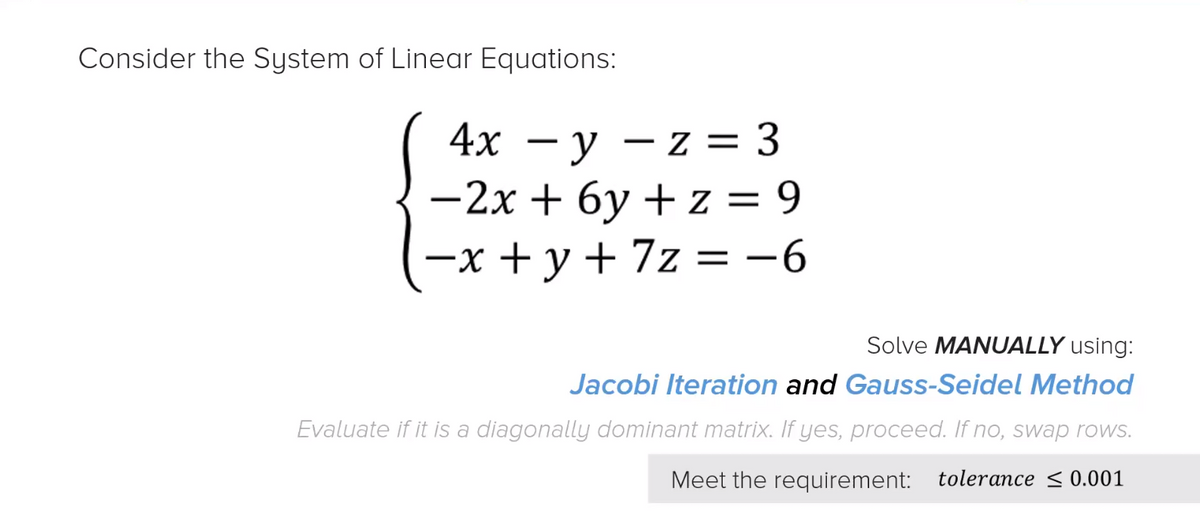 Consider the System of Linear Equations:
4х — у —z %3D 3
-2x + 6y + z = 9
7z — -6
- z =
—х +у +
Solve MANUALLY using:
Jacobi Iteration and Gauss-Seidel Method
Evaluate if it is a diagonally dominant matrix. If yes, proceed. If no, swap rows.
Meet the requirement: tolerance < 0.001
