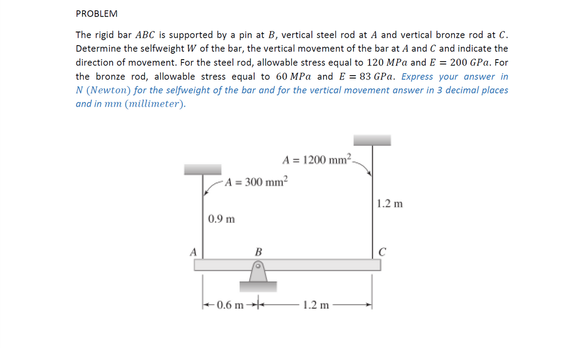 PROBLEM
The rigid bar ABC is supported by a pin at B, vertical steel rod at A and vertical bronze rod at C.
Determine the selfweight W of the bar, the vertical movement of the bar at A and C and indicate the
direction of movement. For the steel rod, allowable stress equal to 120 MPa andE = 200 GPa. For
the bronze rod, allowable stress equal to 60 MPa and E = 83 GPa. Express your answer in
N (Newton) for the selfweight of the bar and for the vertical movement answer in 3 decimal places
and in mm (millimeter).
A = 1200 mm².
A = 300 mm2
1.2 m
0.9 m
A
B
C
+0.6 m+
1.2 m
