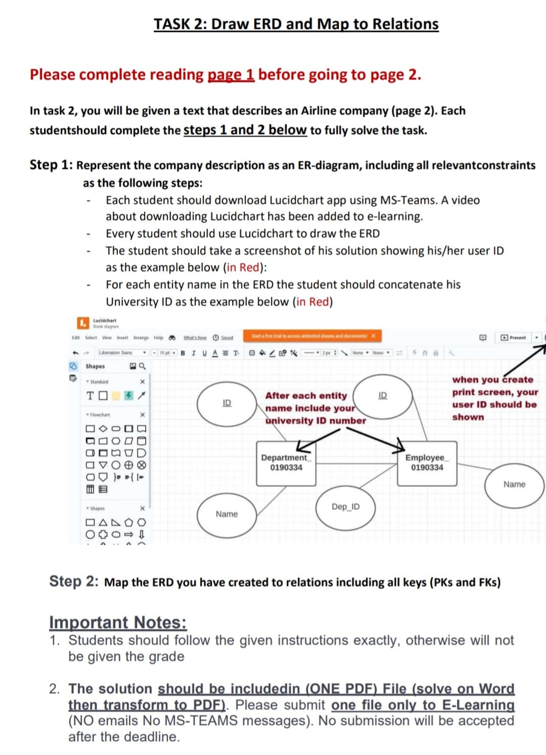 Please complete reading page 1 before going to page 2.
In task 2, you will be given a text that describes an Airline company (page 2). Each
studentshould complete the steps 1 and 2 below to fully solve the task.
Step 1: Represent the company description as an ER-diagram, including all relevantconstraints
as the following steps:
-
Lucidchart
Blank diagram
Edit Select View Insert Arrange Help
Shapes
Each student should download Lucidchart app using MS-Teams. A video
about downloading Lucidchart has been added to e-learning.
Every student should use Lucidchart draw the ERD
The student should take a screenshot of his solution showing his/her user ID
as the example below (in Red):
For each entity name in the ERD the student should concatenate his
University ID as the example below (in Red)
Standard
ΤΠ
DOO
Liberation Sans Y <-10 pt - BIVAT BAZ2px None None
MQ
Flowchart
ODDE
Shapes
00
<<
TASK 2: Draw ERD and Map to Relations
TOBOO
40
X
× BODOL
0 (
What's NewSaved
Start a free trial to access unlimited shapes and documents! X
D
ID
Name
After each entity
name include your
university ID number
Department
0190334
Dep_ID
ID
408
Employee
0190334
Present
when you create
print screen, your
user ID should be
shown
Step 2: Map the ERD you have created to relations including all keys (PKs and FKs)
Name
Important Notes:
1. Students should follow the given instructions exactly, otherwise will not
be given the grade
2. The solution should be includedin (ONE PDF) File (solve on Word
then transform to PDF). Please submit one file only to E-Learning
(NO emails No MS-TEAMS messages). No submission will be accepted
after the deadline.