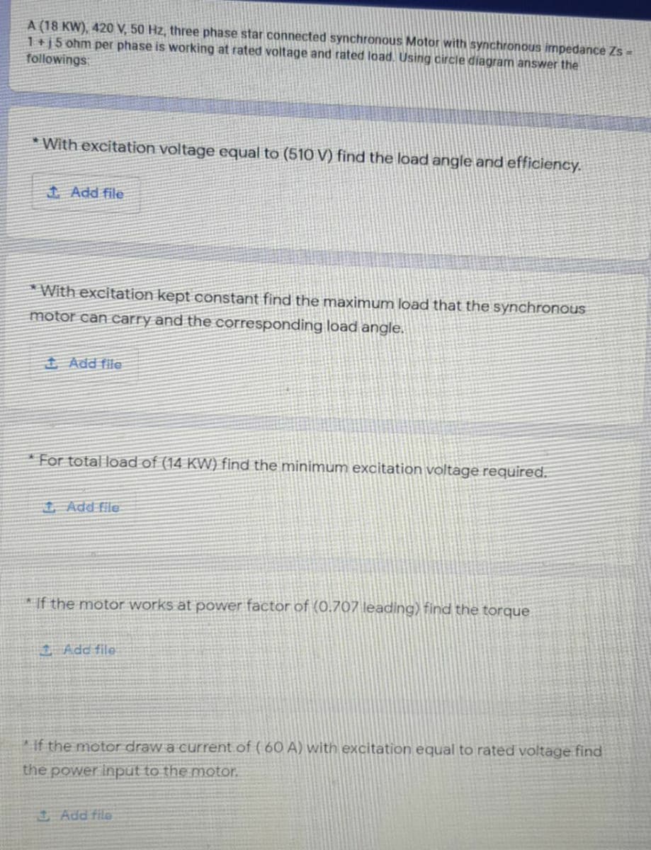 A (18 KW), 420 V, 50 Hz, three phase star connected synchronous Motor with synchronous impedance Zs =
1+j5 ohm per phase is working at rated voltage and rated load, Using circle diagram answer the
followings
* With excitation voltage equal to (510 V) find the load angle and efficiency.
1 Add file
With excitation kept constant find the maximum load that the synchronous
motor can carry and the corresponding load angle.
+ Add file
*For total load of (14 KW) find the minimum excitation voltage required.
Add file
If the motor works at power factor of (0.707 leading) find the torque
Add file
if the motor draw a current.of ( 60 A) with excitation equal to rated voltage find
the power input to the motor.
Add file
